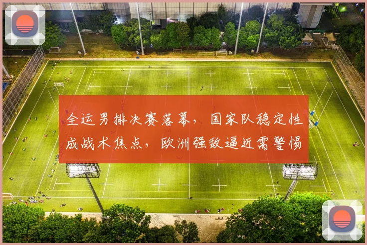 全运男排决赛落幕，国家队稳定性成战术焦点，欧洲强敌逼近需警惕 - 500彩票网官方资讯