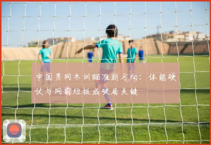 中国男网冬训瞄准新方向：体能硬仗与网前短板成破局关键 - 500彩票网官方推荐