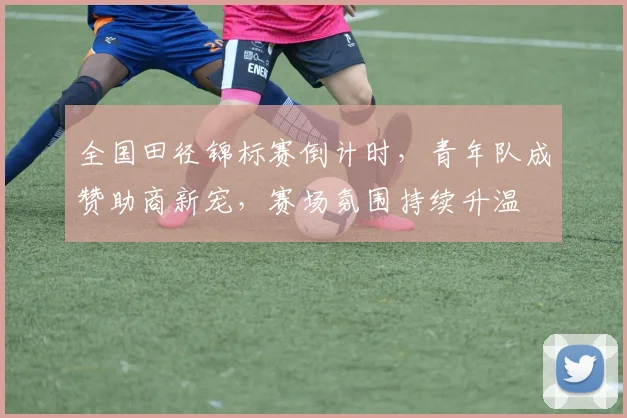 全国田径锦标赛倒计时，青年队成赞助商新宠，赛场氛围持续升温 - 500彩票网官方资讯