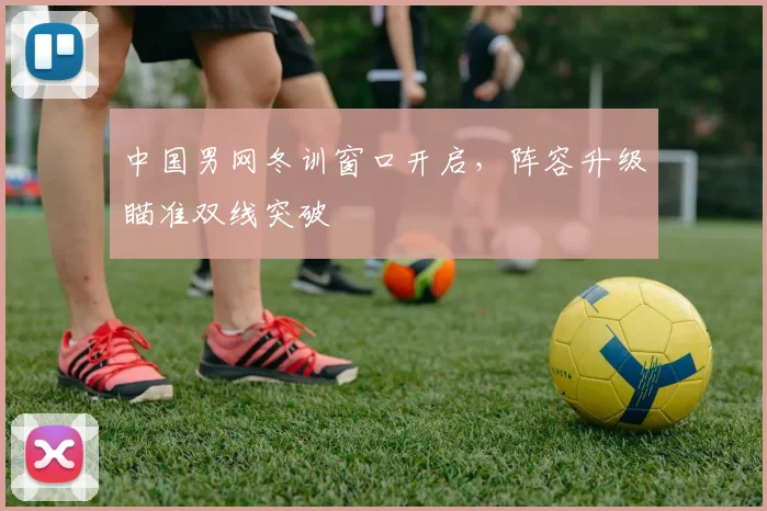 中国男网冬训窗口开启，阵容升级瞄准双线突破 - 500彩票网官方推荐
