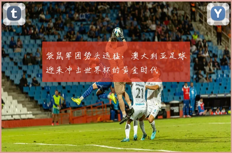 袋鼠军团势头迅猛，澳大利亚足球迎来冲击世界杯的黄金时代 - 500彩票网官方推荐