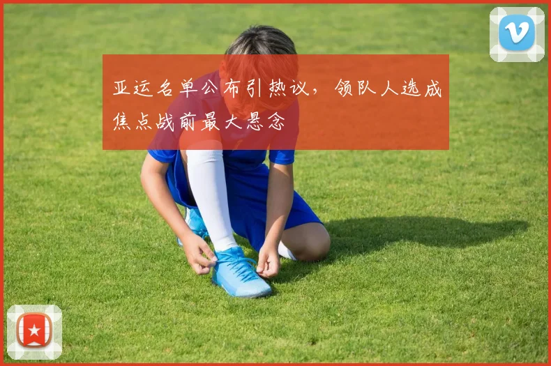 亚运名单公布引热议，领队人选成焦点战前最大悬念 - 500彩票网官方推荐