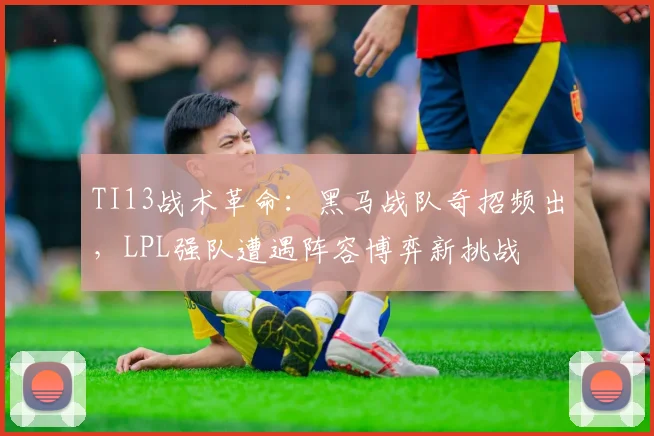 TI13战术革命：黑马战队奇招频出，LPL强队遭遇阵容博弈新挑战 - 500彩票网官方推荐