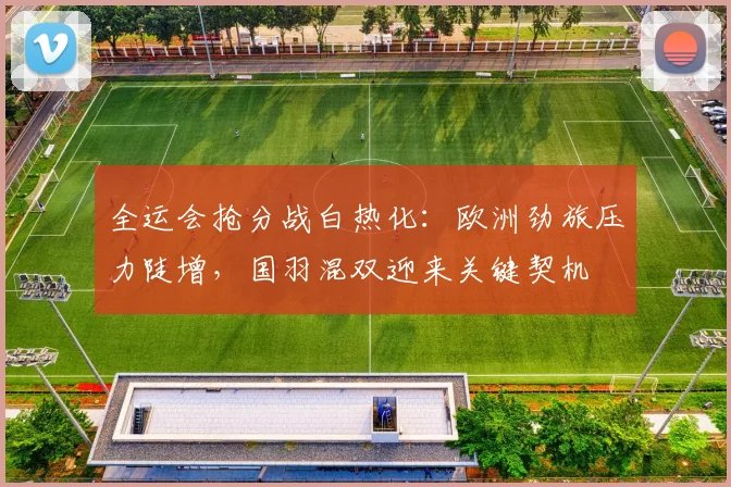 全运会抢分战白热化：欧洲劲旅压力陡增，国羽混双迎来关键契机 - 500彩票网官方资讯