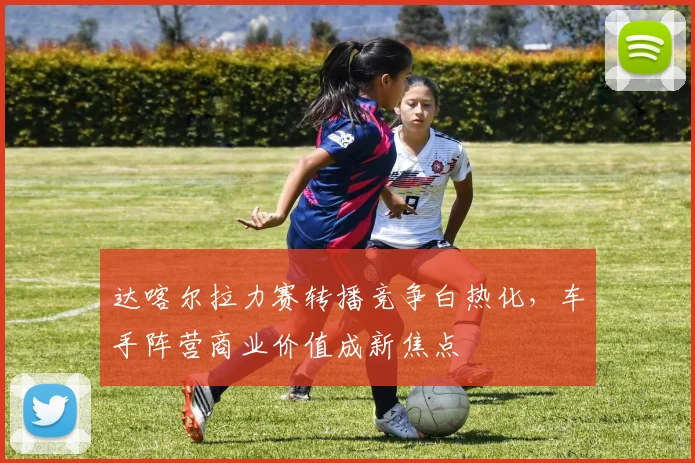 达喀尔拉力赛转播竞争白热化，车手阵营商业价值成新焦点 - 500彩票网官方推荐