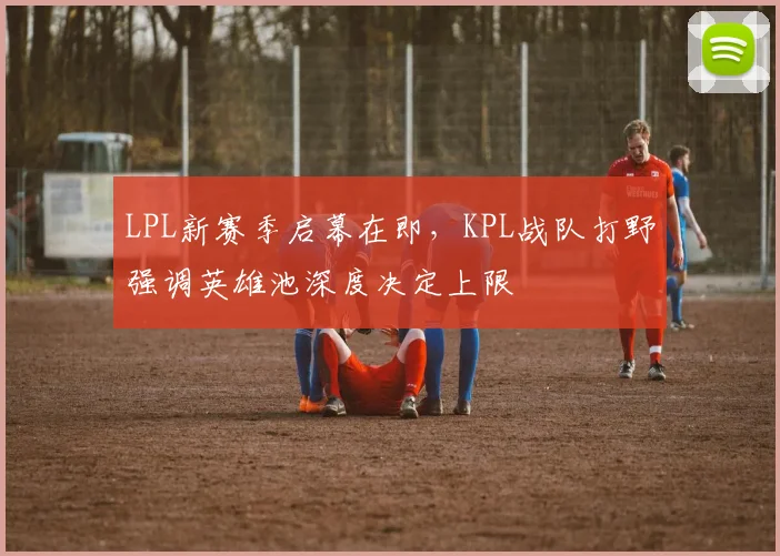 LPL新赛季启幕在即,KPL战队打野强调英雄池深度决定上限 - 500彩票网官方推荐