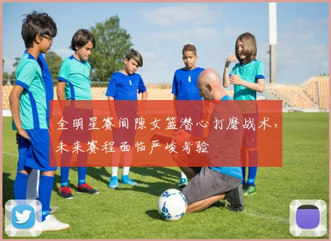 全明星赛间隙女篮潜心打磨战术，未来赛程面临严峻考验 - 500彩票网官方推荐