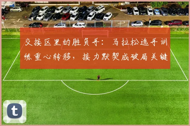 交接区里的胜负手：马拉松选手训练重心转移，接力默契成破局关键 - 500彩票网官方推荐