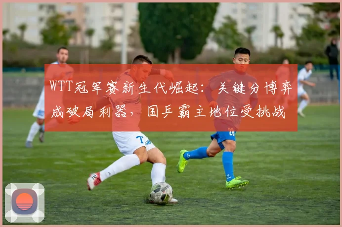 WTT冠军赛新生代崛起:关键分博弈成破局利器,国乒霸主地位受挑战 - 500彩票网官方推荐