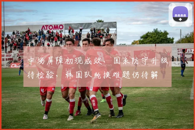 中场屏障初现成效，国米防守升级待检验，韩国队轮换难题仍待解 - 500彩票网官方推荐